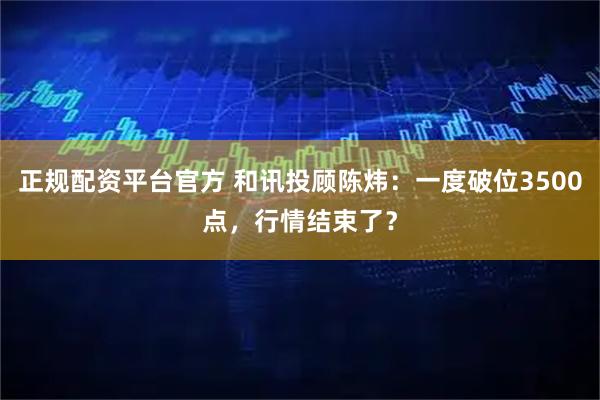 正规配资平台官方 和讯投顾陈炜：一度破位3500点，行情结束了？