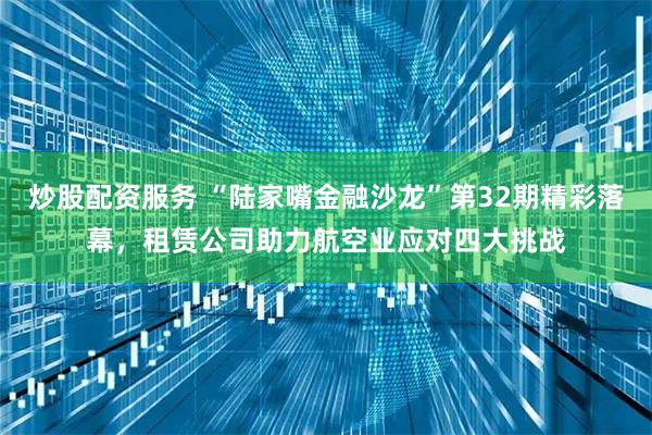 炒股配资服务 “陆家嘴金融沙龙”第32期精彩落幕，租赁公司助力航空业应对四大挑战