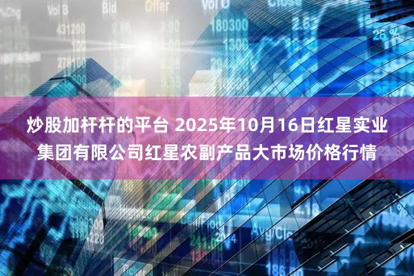 炒股加杆杆的平台 2025年10月16日红星实业集团有限公司红星农副产品大市场价格行情