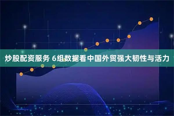 炒股配资服务 6组数据看中国外贸强大韧性与活力