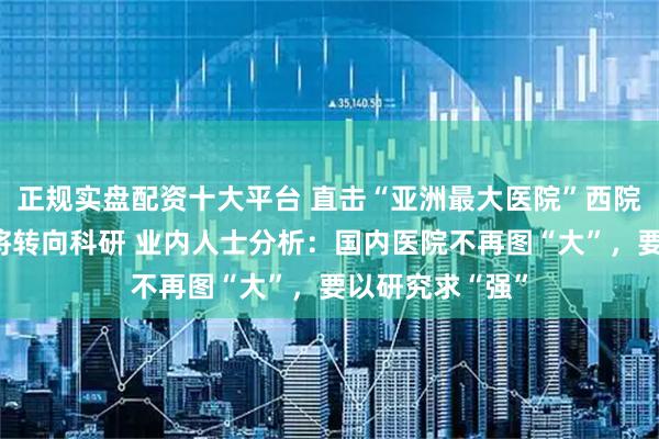 正规实盘配资十大平台 直击“亚洲最大医院”西院区停诊：今后将转向科研 业内人士分析：国内医院不再图“大”，要以研究求“强”