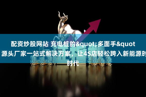 配资炒股网站 充电桩的"多面手"：源头厂家一站式解决方案，让4S店轻松跨入新能源时代